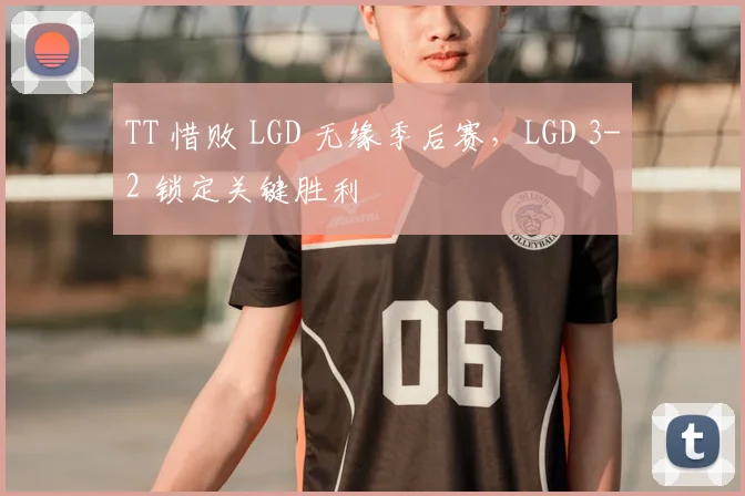 TT 惜败 LGD 无缘季后赛，LGD 3-2 锁定关键胜利