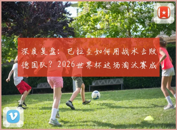 深度复盘：巴拉圭如何用战术击败德国队？2026世界杯这场淘汰赛成经典案例