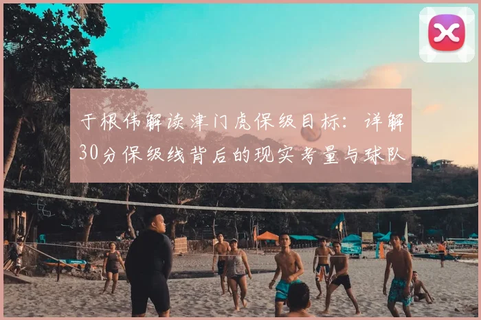 于根伟解读津门虎保级目标：详解30分保级线背后的现实考量与球队策略