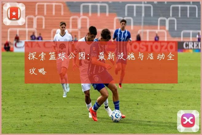 探索篮球公园：最新设施与活动全攻略