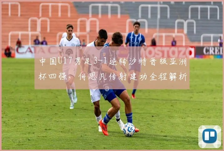 中国U17男足3-1逆转沙特晋级亚洲杯四强，何思凡传射建功全程解析