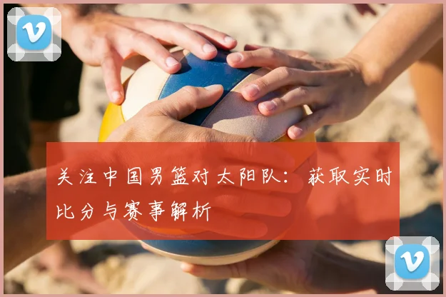 关注中国男篮对太阳队：获取实时比分与赛事解析