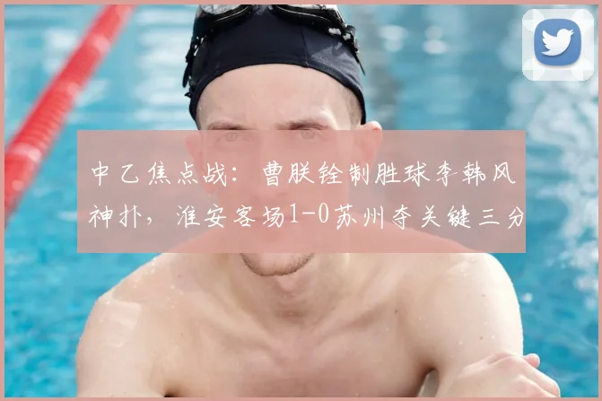 中乙焦点战：曹朕铨制胜球李韩风神扑，淮安客场1-0苏州夺关键三分