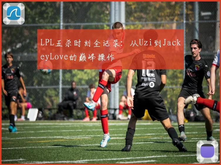 LPL五杀时刻全记录：从Uzi到JackeyLove的巅峰操作