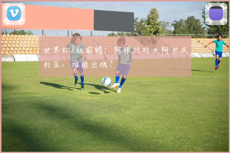 世界杯J组前瞻：阿根廷对决阿尔及利亚，谁能出线？