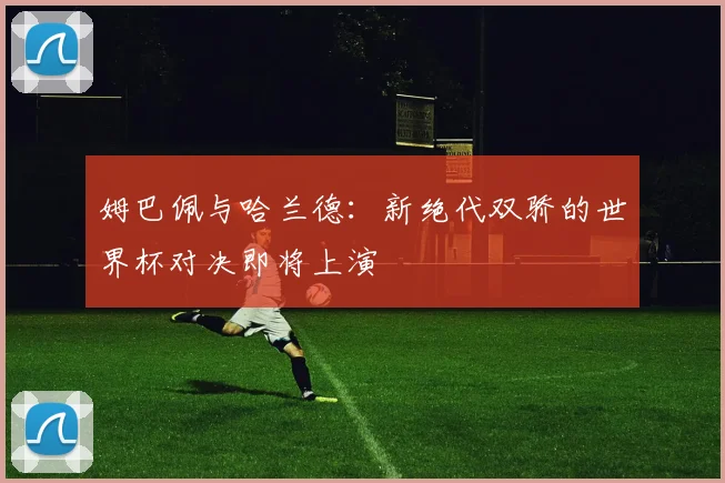姆巴佩与哈兰德：新绝代双骄的世界杯对决即将上演