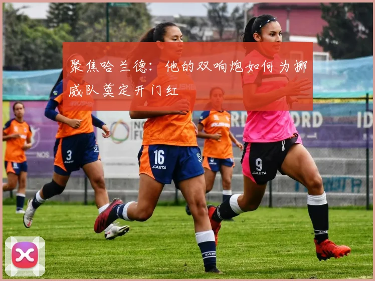 聚焦哈兰德：他的双响炮如何为挪威队奠定开门红
