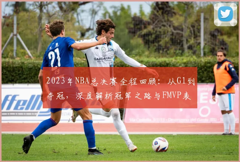 2023年NBA总决赛全程回顾：从G1到夺冠，深度解析冠军之路与FMVP表现