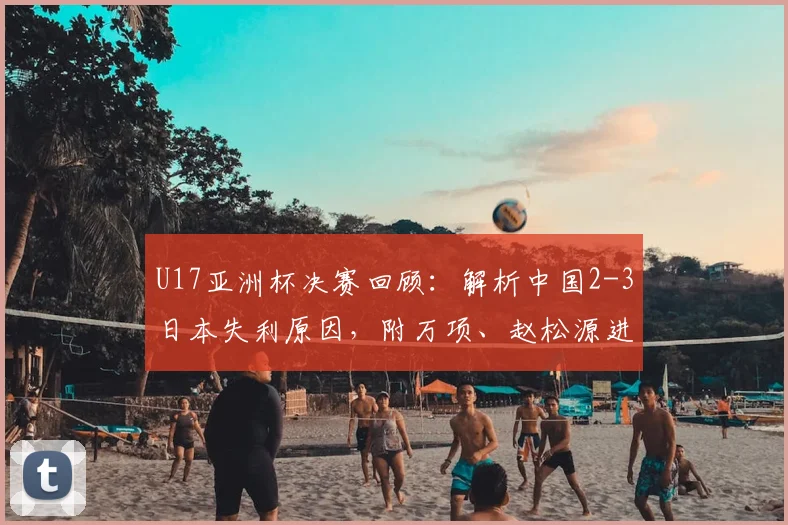 U17亚洲杯决赛回顾：解析中国2-3日本失利原因，附万项、赵松源进球集锦