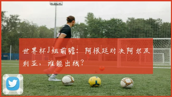 世界杯J组前瞻：阿根廷对决阿尔及利亚，谁能出线？