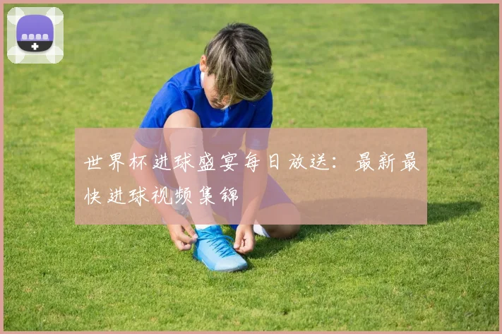 世界杯进球盛宴每日放送：最新最快进球视频集锦