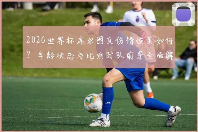 2026世界杯库尔图瓦伤情恢复如何？年龄状态与比利时队前景全面解析