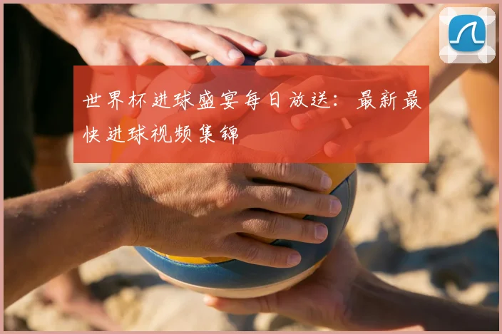 世界杯进球盛宴每日放送：最新最快进球视频集锦