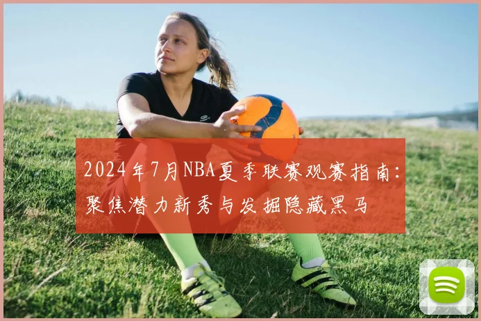 2024年7月NBA夏季联赛观赛指南：聚焦潜力新秀与发掘隐藏黑马